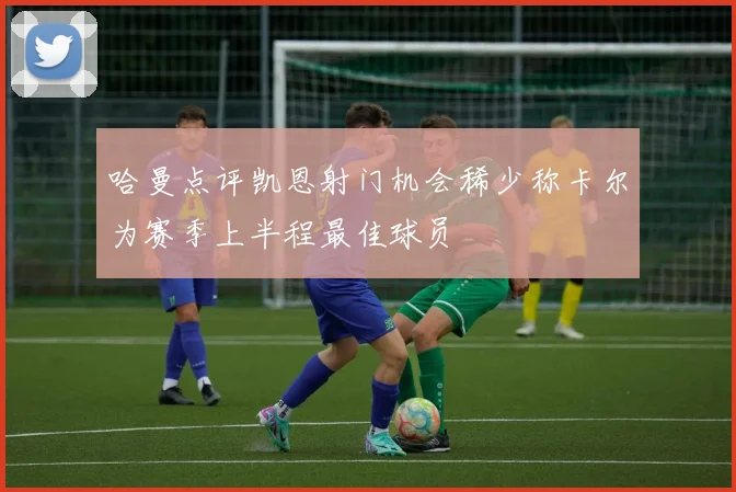 哈曼点评凯恩射门机会稀少称卡尔为赛季上半程最佳球员
