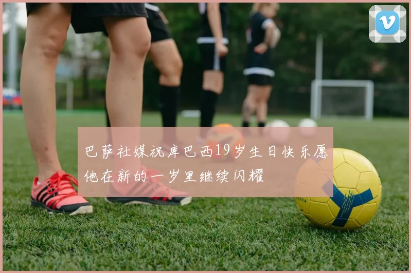 巴萨社媒祝库巴西19岁生日快乐愿他在新的一岁里继续闪耀