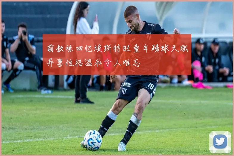 前教练回忆埃斯特旺童年踢球天赋异禀性格温和令人难忘