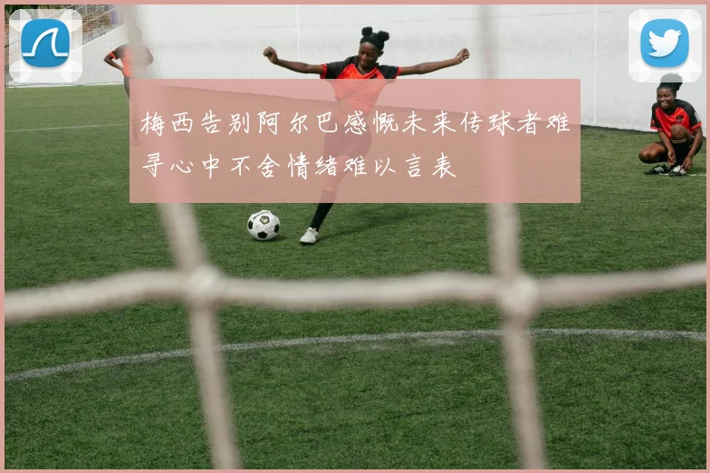梅西告别阿尔巴感慨未来传球者难寻心中不舍情绪难以言表