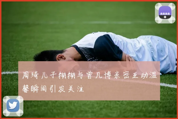 周琦儿子糊糊与曾凡博亲密互动温馨瞬间引发关注