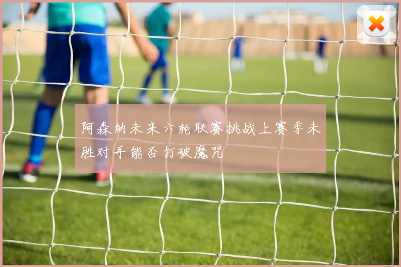 阿森纳未来六轮联赛挑战上赛季未胜对手能否打破魔咒