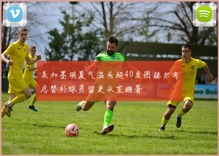 美加墨明夏气温或超40度图赫尔考虑替补球员留更衣室避暑
