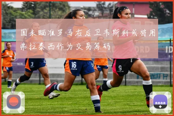 国米瞄准罗马右后卫韦斯利或将用弗拉泰西作为交易筹码