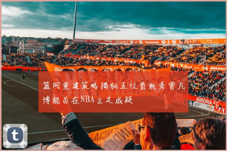 篮网重建策略揭秘五位首轮秀曾凡博能否在NBA立足成疑