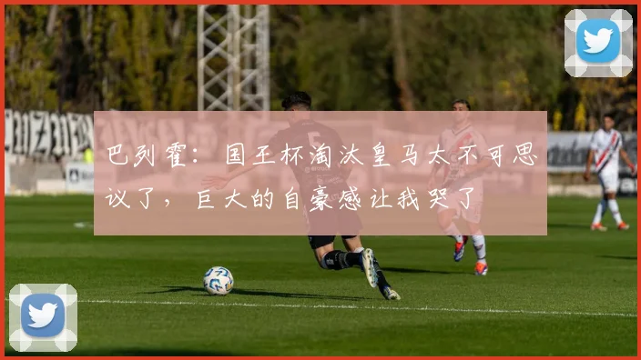 巴列霍：国王杯淘汰皇马太不可思议了，巨大的自豪感让我哭了