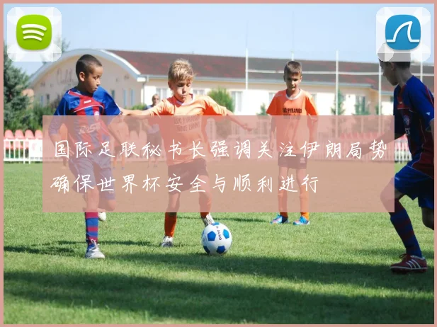 国际足联秘书长强调关注伊朗局势确保世界杯安全与顺利进行