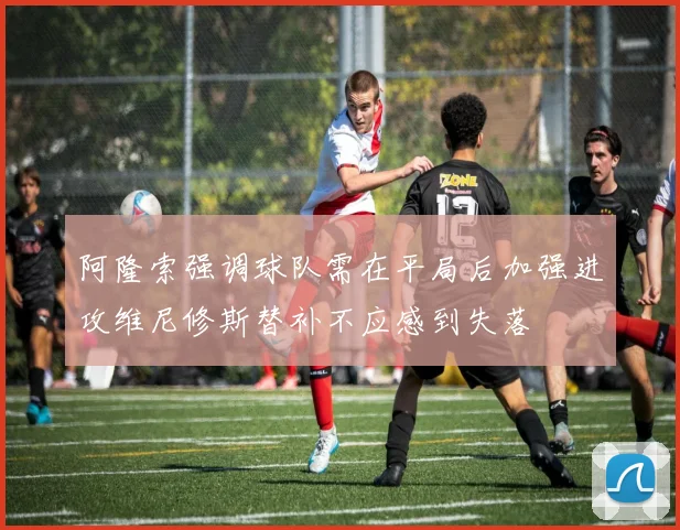 阿隆索强调球队需在平局后加强进攻维尼修斯替补不应感到失落