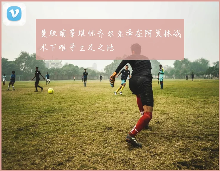 曼联前景堪忧齐尔克泽在阿莫林战术下难寻立足之地