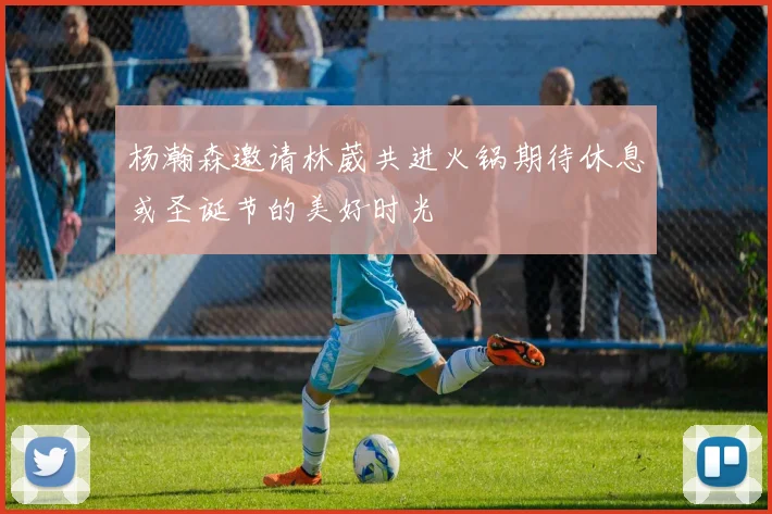 杨瀚森邀请林葳共进火锅期待休息或圣诞节的美好时光