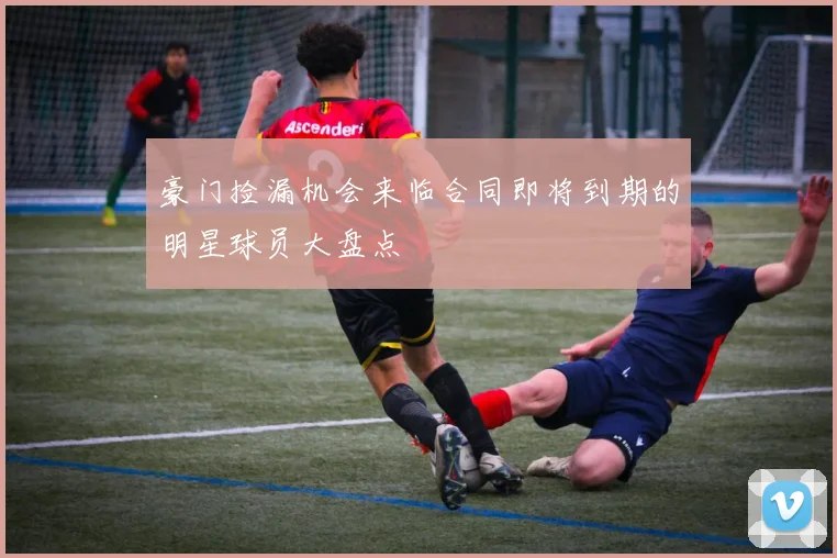 豪门捡漏机会来临合同即将到期的明星球员大盘点