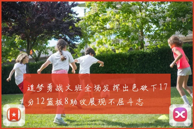 追梦勇战文班全场发挥出色砍下17分12篮板8助攻展现不屈斗志