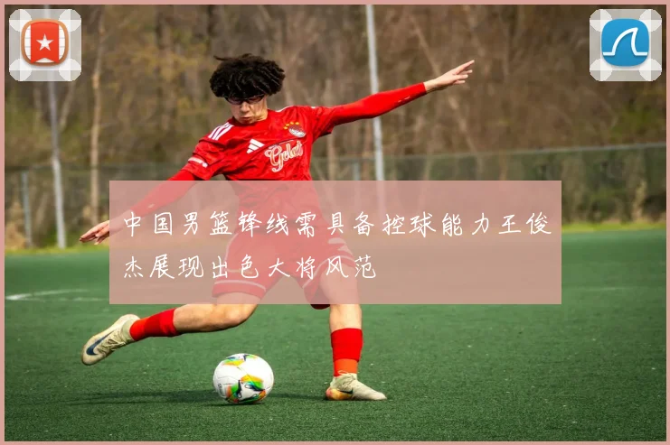 中国男篮锋线需具备控球能力王俊杰展现出色大将风范