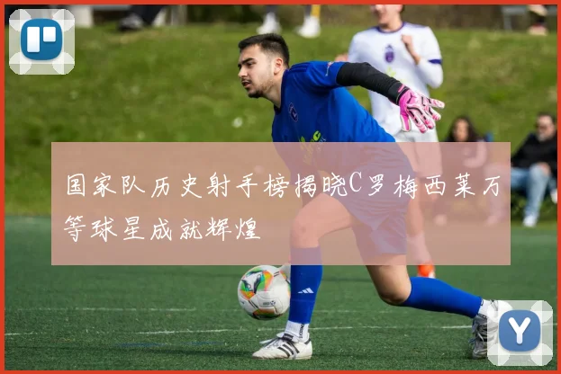 国家队历史射手榜揭晓C罗梅西莱万等球星成就辉煌
